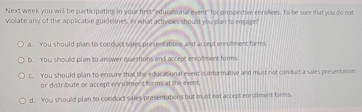 Next week you will be participating in your first ''educational event'' for prospective enrollees. To be sure that you do not
violate any of the applicable guidelines, in what activities should you plan to engage?
a. You should plan to conduct sales presentations and accept enrollment forms.
b. You should plan to answer questions and accept enrollment forms.
c. You should plan to ensure that the educational event is informative and must not conduct a sales presentation
or distribute or accept enrollment forms at the event.
d. You should plan to conduct sales presentations but must not accept enrollment forms.