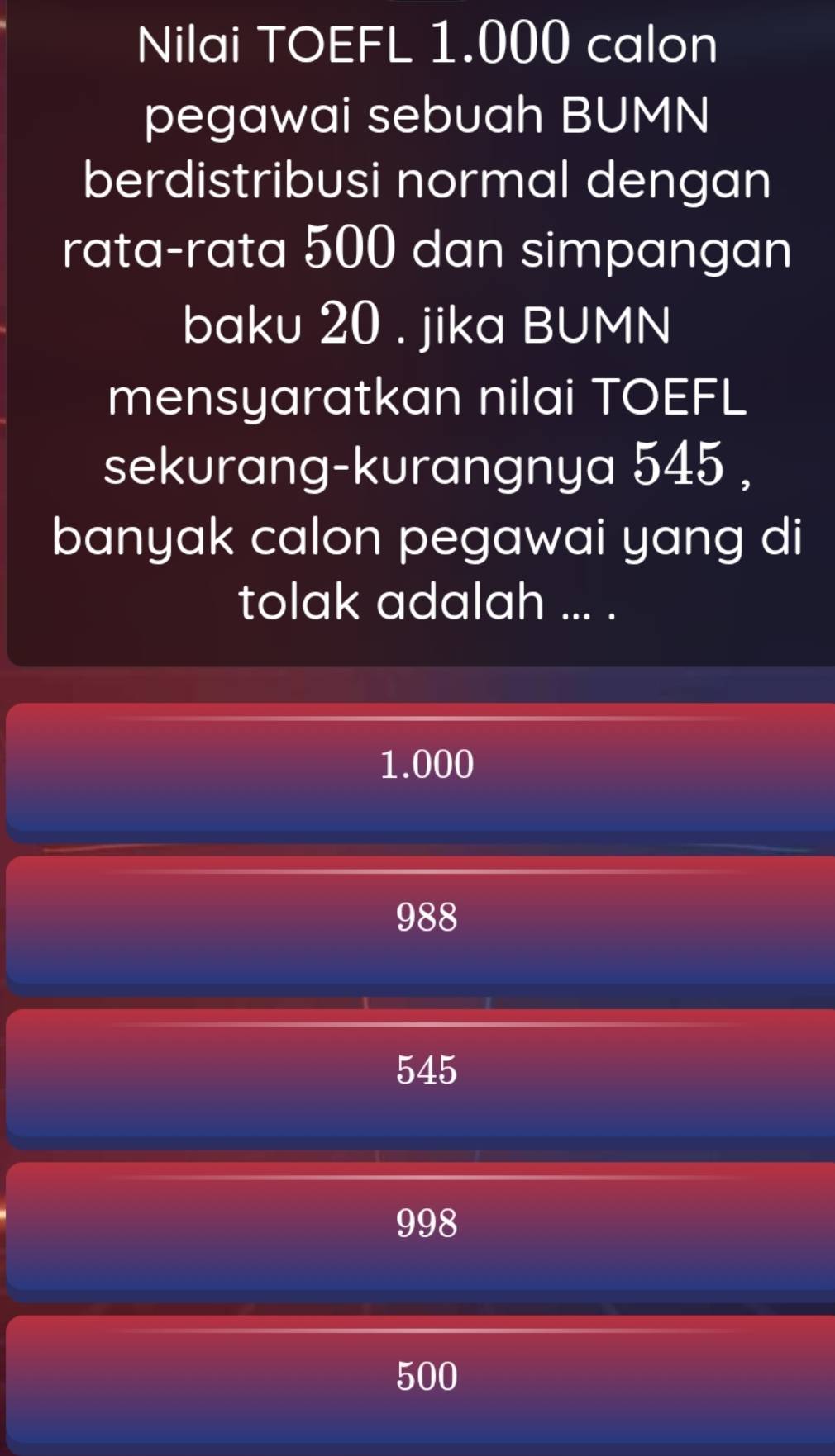 Nilai TOEFL 1.000 calon
pegawai sebuah BUMN
berdistribusi normal dengan
rata-rata 500 dan simpangan
baku 20. jika BUMN
mensyaratkan nilai TOEFL
sekurang-kurangnya 545 ,
banyak calon pegawai yang di
tolak adalah ... .
1.000
988
545
998
500