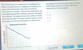 According to the lime of best Wt, about how nury 
hr Paler does an experment to investigate the worts would a pemson remember after ber g 
cicts of detactions on stsdying and leaming. He detacled by I lost mmages? 
each palicipart a line wit 12 word tn 
momorize in 5 mintes. Some of he partcparts ae 4
cergted daring the 5 moules with tot mesage 
from frends. The qugh shown the number of words 
romebered alter 5 mutes, and the namber of and 
mpisages sont to the particpart, as detactons 
Som and[N