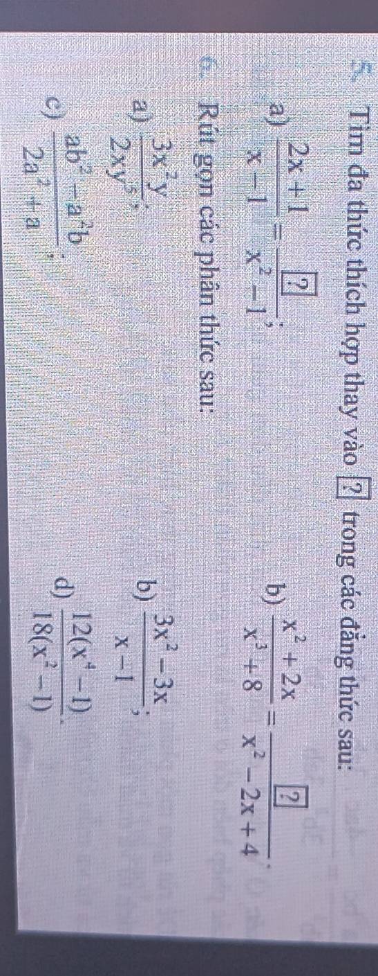 Tìm đa thức thích hợp thay vào ? trong các đẳng thức sau: 
a)  (2x+1)/x-1 =frac  ?x^2-1;  (x^2+2x)/x^3+8 =frac boxed ?x^2-2x+4·
b) 
6 Rút gọn các phân thức sau: 
a)  3x^2y/2xy^5 ;  (3x^2-3x)/x-1 ; 
b) 
c)  (ab^2-a^2b)/2a^2+a . 
d)  (12(x^4-1))/18(x^2-1) ·