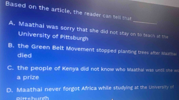 Based on the article, the reader can tell that
_
A. Maathai was sorry that she did not stay on to teach at the
University of Pittsburgh
B. the Green Belt Movement stopped planting trees after Maathai
died
C. the people of Kenya did not know who Maathai was until she wo
a prize
D. Maathai never forgot Africa while studying at the University of
Dittchurdh