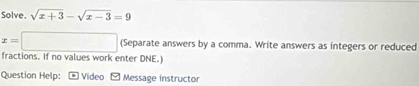 Solve. sqrt(x+3)-sqrt(x-3)=9
x=□ (Separate answers by a comma. Write answers as integers or reduced 
fractions. If no values work enter DNE.) 
Question Help: Video Message instructor