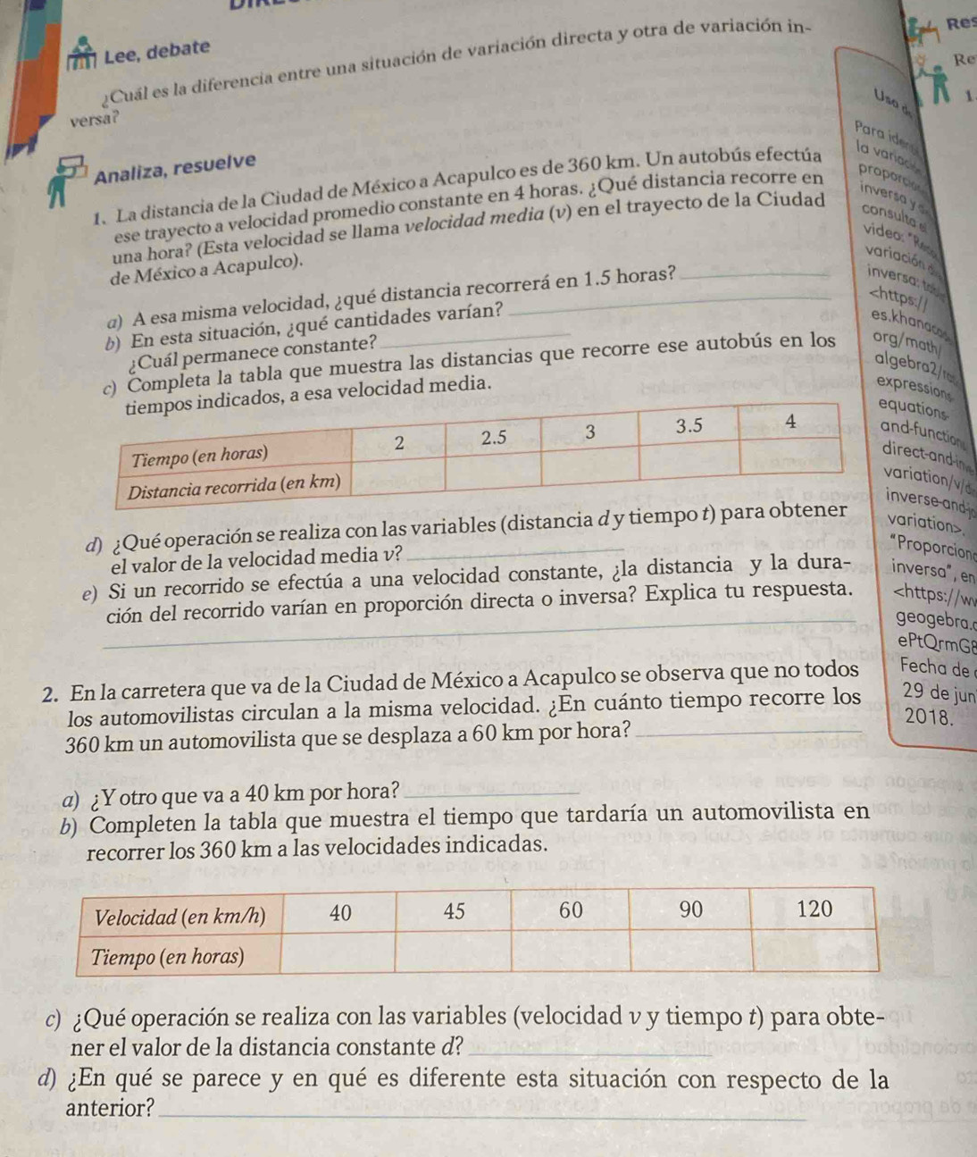 Lee, debate
¿Cuál es la diferencia entre una situación de variación directa y otra de variación in-
B Res
a Re
N 1
Usa d
versa?
Para idery
Analiza, resuelve
1. La distancia de la Ciudad de México a Acapulco es de 360 km. Un autobús efectúa
la variace proporcion inversa y 
ese trayecto a velocidad promedio constante en 4 horas. ¿Qué distancia recorre en
una hora? (Esta velocidad se llama velocidad media (v) en el trayecto de la Ciudad
consultae video: "Res variación d inversa; to
de México a Acapulco).
a) A esa misma velocidad, ¿qué distancia recorrerá en 1.5 horas?.
* Proporcion
el valor de la velocidad media v?
e) Si un recorrido se efectúa a una velocidad constante, ¿la distancia y la dura- inversa", en
ción del recorrido varían en proporción directa o inversa? Explica tu respuesta.