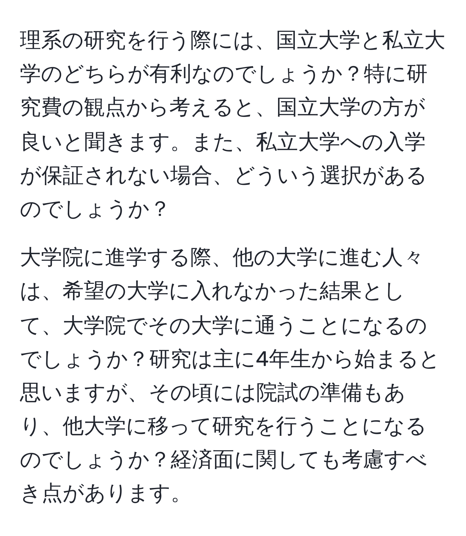 理系の研究を行う際には、国立大学と私立大学のどちらが有利なのでしょうか？特に研究費の観点から考えると、国立大学の方が良いと聞きます。また、私立大学への入学が保証されない場合、どういう選択があるのでしょうか？  

大学院に進学する際、他の大学に進む人々は、希望の大学に入れなかった結果として、大学院でその大学に通うことになるのでしょうか？研究は主に4年生から始まると思いますが、その頃には院試の準備もあり、他大学に移って研究を行うことになるのでしょうか？経済面に関しても考慮すべき点があります。