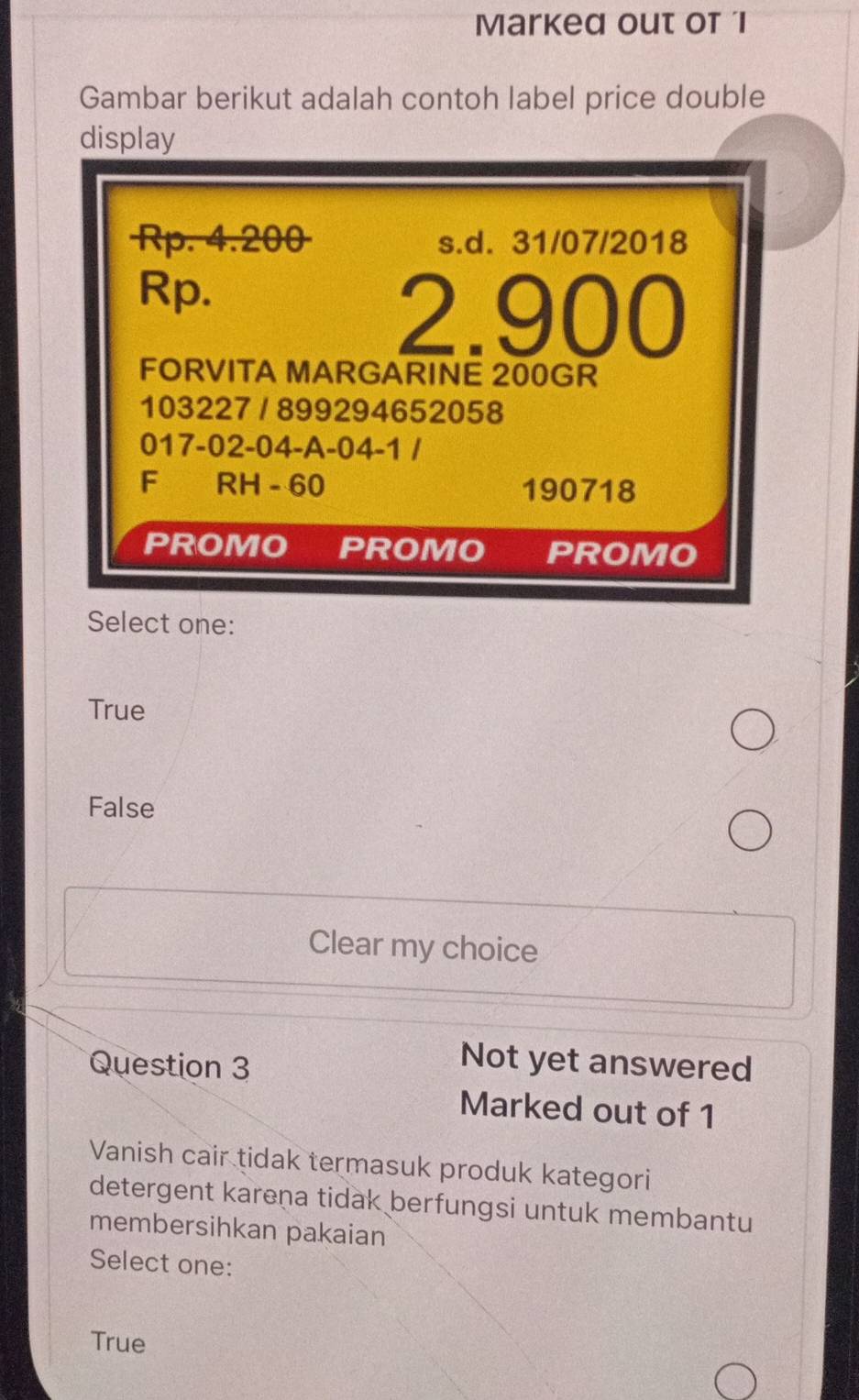 Marked out of l
Gambar berikut adalah contoh label price double
display
Rp. 4.200 s.d. 31/07/2018
Rp.
2.900
FORVITA MARGARINE 200GR
103227 / 899294652058
017-02 -04 -A-04-1 /
F RH - 60 190718
PROMO PROMO PROMO
Select one:
True
False
Clear my choice
Question 3
Not yet answered
Marked out of 1
Vanish cair tidak termasuk produk kategori
detergent karena tidak berfungsi untuk membantu
membersihkan pakaian
Select one:
True