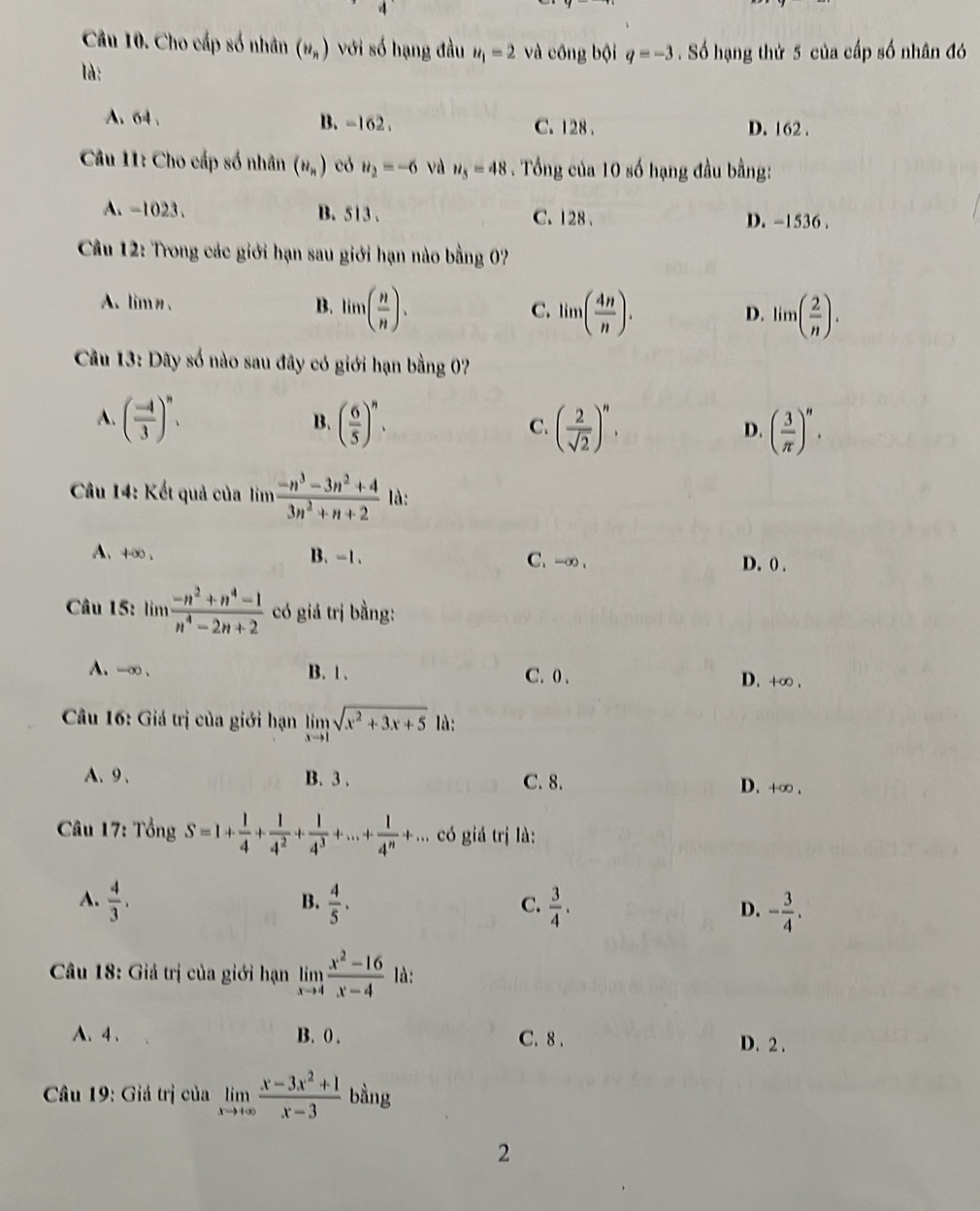Cho cấp số nhân (u_n) với số hạng đầu u_1=2 và công bội q=-3. Số hạng thứ 5 của cấp số nhân đó
là:
A. 64 . B. -162. C. 128 . D. 162 .
Câu 11: Cho cấp số nhân (n_n) có u_2=-6 và u_5=48. Tổng của 10 số hạng đầu bằng:
A. -1023. B. 513 . C. 128 . D. -1536 .
Cầu 12: Trong các giới hạn sau giới hạn nào bằng 07
A. lim. B. lim( n/n ). C. lim( 4n/n ). lim( 2/n ).
D.
Cầu 13: Dây số nào sau đây có giới hạn bằng 0?
A. ( (-4)/3 )^n. ( 6/5 )^n. ( 2/sqrt(2) )^n. ( 3/π  )^n.
B.
C.
D.
Cầu 14: Kết quả của lim  (-n^3-3n^2+4)/3n^2+n+2  là:
A、4∞、 B、 -1、 C. -∞ .
D. 0 .
Câu 15: lìm  (-n^2+n^4-1)/n^4-2n+2  có giá trị bằng:
A. -∞ . B. 1 . D. +∞ .
C. 0 .
Câu 16: Giá trị của giới hạn limlimits _xto 1sqrt(x^2+3x+5) là:
A、9、 B. 3 . C. 8. D. +∞ .
Câu 17: Tổng S=1+ 1/4 + 1/4^2 + 1/4^3 +...+ 1/4^n +... có giá trị là:
B.
A.  4/3 .  4/5 .  3/4 . D. - 3/4 .
C.
Câu 18: Giả trị của giới hạn limlimits _xto 4 (x^2-16)/x-4  là:
A、4、 B. 0 . C. 8 . D. 2 .
*  Câu 19: Giá trị của limlimits _xto +∈fty  (x-3x^2+1)/x-3  bằng
2