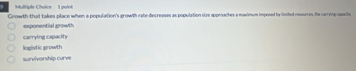 A Multiple Choice 1 point
Growth that takes place when a population's growth rate decreases as population size approaches a maximum imposed by limited resources, the carrying capacity
exponential growth
carrying capacity
logistic growth
survivorship curve