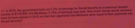 In 2010, the government took out 7.2% of earnings for Social Security to a maximum taxable 
income of $116,800. For Medicare, 3.75% of earnings was paid. How much money would someone 
have to have eamed in 2010 so that their payments into Medicare were equal to their payments into 
Social Security?