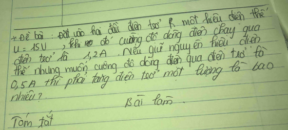 +Dèbāi eà uáo hāi dài dién too R mot hièu dien the
u=15v ) Rhm do cuāng do dong dién cBay quá 
ohen teo dà 3, 2A. Néu giú ngug én hiēu dién 
the nhung mucn culing do dong dién qua dién tao fo 
O, 5A thi phai tong dien too mot liāng to bao 
nhieq? 
Bái fam. 
Tom fa