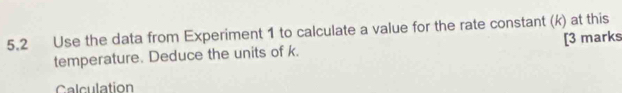 5.2 Use the data from Experiment 1 to calculate a value for the rate constant (k) at this 
temperature. Deduce the units of k. [3 marks 
Calculation