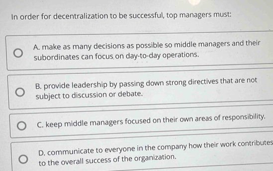 In order for decentralization to be successful, top managers must:
A. make as many decisions as possible so middle managers and their
subordinates can focus on day-to-day operations.
B. provide leadership by passing down strong directives that are not
subject to discussion or debate.
C. keep middle managers focused on their own areas of responsibility.
D. communicate to everyone in the company how their work contributes
to the overall success of the organization.