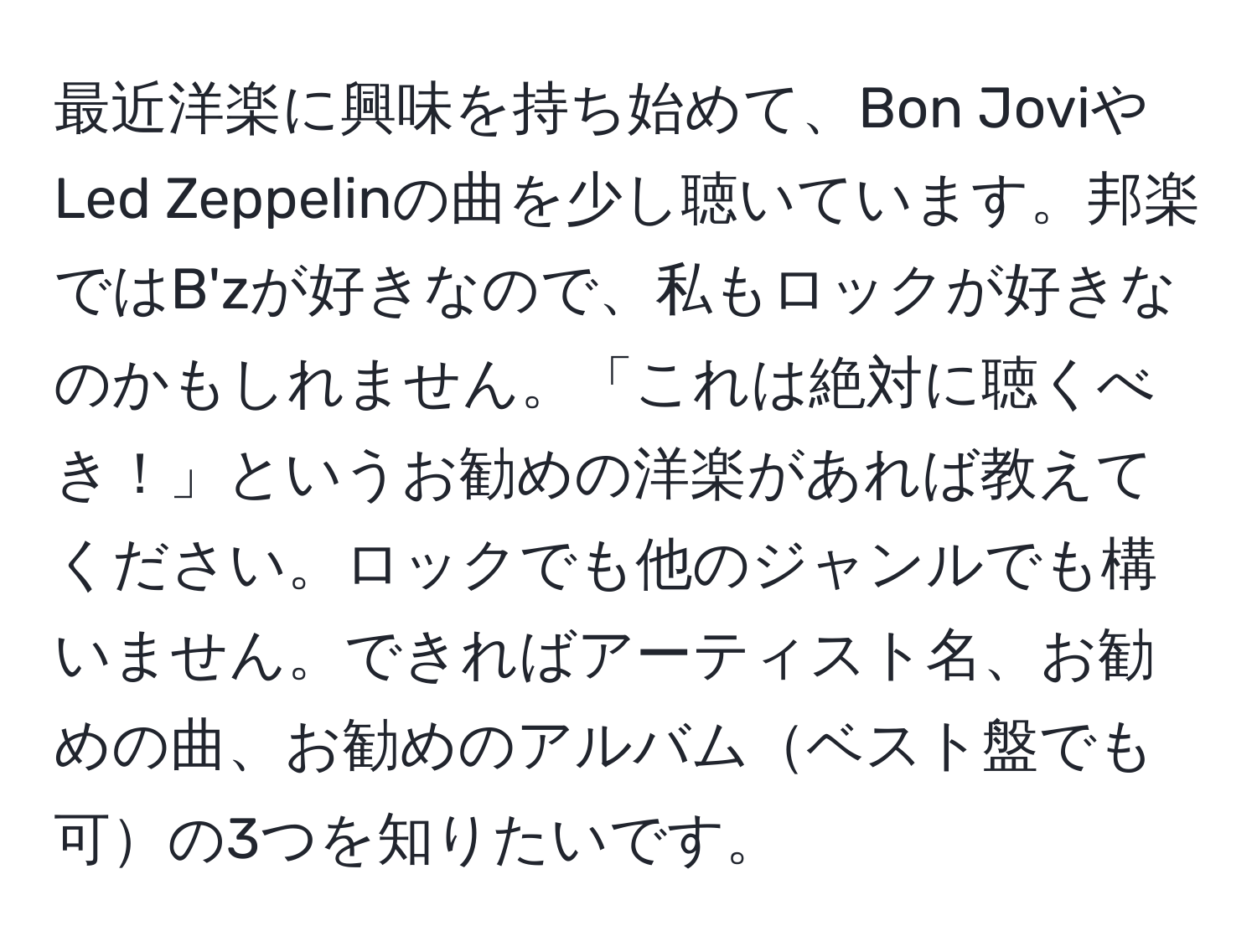 最近洋楽に興味を持ち始めて、Bon JoviやLed Zeppelinの曲を少し聴いています。邦楽ではB'zが好きなので、私もロックが好きなのかもしれません。「これは絶対に聴くべき！」というお勧めの洋楽があれば教えてください。ロックでも他のジャンルでも構いません。できればアーティスト名、お勧めの曲、お勧めのアルバムベスト盤でも可の3つを知りたいです。