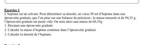 L'heptane est un solvant. Pour déterminer sa densité, on verse 50 ml d'heptane dans une 
éprouvette graduée, que l'on pèse sur une balance de précision ; la masse mesurée et de 94,35 g. 
l'éprouvette graduée est pesée vide. On note alors une masse de 60,35g
1. Dessiner une éprouvette graduée 
2. Calculer la masse d'heptane contenue dans l'éprouvette graduée 
3. Calculer la densité de l'heptane.