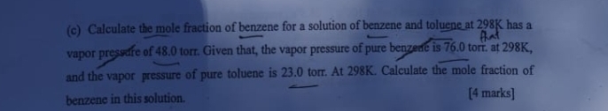 Calculate the mole fraction of benzene for a solution of benzene and toluene at 298K has a 
vapor pressure of 48.0 torr. Given that, the vapor pressure of pure benzede is 76.0 torr. at 298K, 
and the vapor pressure of pure toluene is 23.0 torr. At 298K. Calculate the mole fraction of 
benzene in this solution. [4 marks]