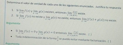 Determina el valor de verdad de cada uno de los siguientes enunciados. Justifica tu respuesta 
1. Si limlimits _xto af(x) limlimits _xto ag(x) existen, entonces limlimits _xto a f(x)/g(x)  existe. 
2. silimlimits _xto af(x) no existe y limlimits _xto ag(x) no existe, entances limlimits _xto a(f(x)+g(x)) no existe. 
Argumenta 
Si limlimits _xto 0f(x)=0 limlimits _xto 0g(x)=0 entonces limlimits _xto a f(x)/g(x)  existe. ( ) 
Toda indeterminación de la forma  0/0  se puede evitar mediante factorización. ( ) 
Argumenta