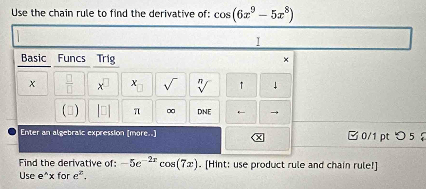 Use the chain rule to find the derivative of: cos (6x^9-5x^8)
I 
Basic Funcs Trig × 
x  □ /□   x X sqrt() sqrt[n]() ↑ 1 
π ∞ 
(▲) DNE ← 
Enter an algebraic expression [more..] 0/1pt つ 5 
× 
Find the derivative of: -5e^(-2x)cos (7x). [Hint: use product rule and chain rule!] 
Use e^(wedge)x for e^x.