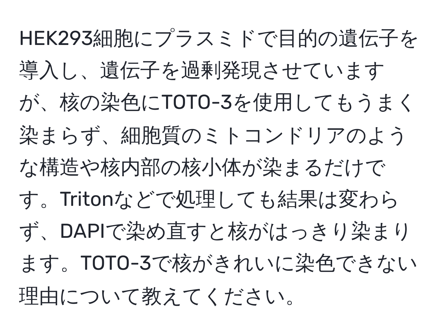 HEK293細胞にプラスミドで目的の遺伝子を導入し、遺伝子を過剰発現させていますが、核の染色にTOTO-3を使用してもうまく染まらず、細胞質のミトコンドリアのような構造や核内部の核小体が染まるだけです。Tritonなどで処理しても結果は変わらず、DAPIで染め直すと核がはっきり染まります。TOTO-3で核がきれいに染色できない理由について教えてください。