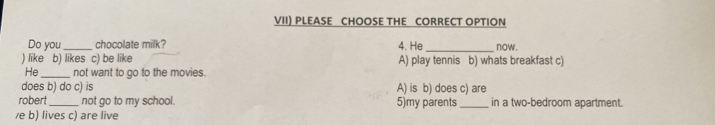 VII) PLEASE CHOOSE THE CORRECT OPTION
Do you_ chocolate milk? 4. He _now .
) like b) likes c) be like A) play tennis b) whats breakfast c)
He _not want to go to the movies.
does b) do c) is A) is b) does c) are
robert_ not go to my school. 5)my parents _in a two-bedroom apartment.
/e b) lives c) are live