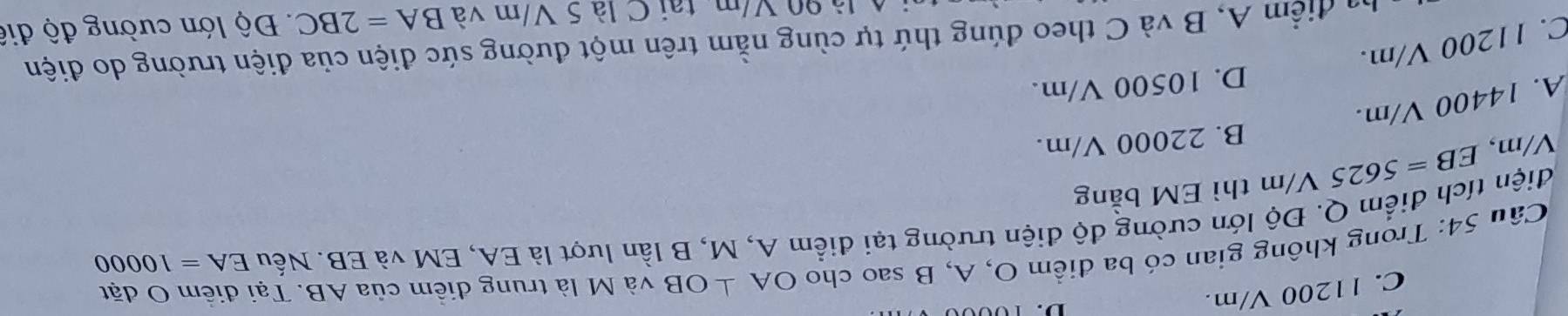 C. 11200 V/m.
Cầu 54: Trong không gian có ba điểm O, A, B sao cho OA⊥ OB và M là trung điềm của AB. Tại điểm O đặt
điện tích điểm Q. Độ lớn cường độ điện trường tại điểm A, M, B lần lượt là EA, EM và EB. Nếu EA=10000
V/m, EB=5625 V/m thì EM bằng
B. 22000 V/m.
A. 14400 V/m.
D. 10500 V/m.
C. 11200 V/m.
ba điểm A, B và C theo đúng thứ tự cùng nằm trên một đường sức điện của điện trường do điện
là 90 V/m, tại C là 5 V/m và BA=2BC Độ lớn cường độ điệ