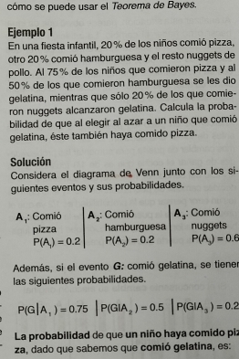 cómo se puede usar el Teorema de Bayes. 
Ejemplo 1 
En una fiesta infantil, 20 % de los niños comió pizza, 
otro 20 % comió hamburguesa y el resto nuggets de 
pollo. Al 75% de los niños que comieron pizza y al
50% de los que comieron hamburguesa se les dio 
gelatina, mientras que sólo 20% de los que comie- 
ron nuggets alcanzaron gelatina. Calcula la proba- 
bilidad de que al elegir al azar a un niño que comió 
gelatina, éste también haya comido pizza. 
Solución 
Considera el diagrama de Venn junto con los si- 
guientes eventos y sus probabilidades.
A_1 : Comió A_2 ,: Comió A_3 : Comió 
pizza hamburguesa nuggets
P(A_1)=0.2 P(A_2)=0.2 P(A_3)=0.6
Además, si el evento G: comió gelatina, se tiene 
las siguientes probabilidades.
P(G|A_1)=0.75|P(GIA_2)=0.5|P(GIA_3)=0.2
La probabilidad de que un niño haya comido piz 
za, dado que sabemos que comió gelatina, es: