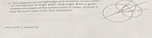 This ifagram is a straightedge and compass construction 
of the bisector of angle IAC. Only angle IAC is given 
Explain the steps of the construction in order, Include a 
step for each new circle, line, and point. 
(From Unit 1, Lesson S.)