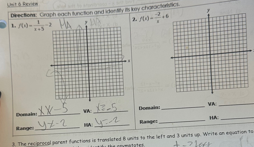 Review 
Directions: Graph each function and identify its key characteristics. 
1. f(x)= 1/x+5 -2
2. f(x)= (-2)/x +6
VA:_ 
Domain:_ VA: _Domain: 
_ 
HA: _Range:_ HA:_ 
Range:_ 
3. The reciprocal parent functions is translated 8 units to the left and 3 units up. Write an equation to 
h a s y m n to t e s .