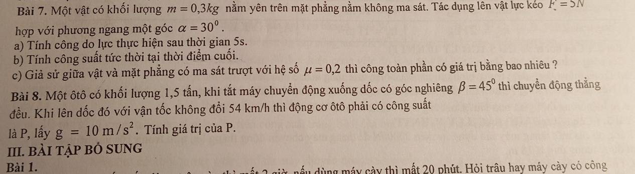 Một vật có khối lượng m=0,3kg nằm yên trên mặt phẳng nằm không ma sát. Tác dụng lên vật lực kéo F=5N
hợp với phương ngang một góc alpha =30^0. 
a) Tính công do lực thực hiện sau thời gian 5s. 
b) Tính công suất tức thời tại thời điểm cuối. 
c) Giả sử giữa vật và mặt phẳng có ma sát trượt với hệ số mu =0,2 thì công toàn phần có giá trị bằng bao nhiêu ? 
Bài 8. Một ôtô có khối lượng 1, 5 tấn, khi tắt máy chuyển động xuống dốc có góc nghiêng beta =45° thì chuyển động thắng 
đều. Khi lên dốc đó với vận tốc không đổi 54 km/h thì động cơ ôtô phải có công suất 
là P, lấy g=10m/s^2. Tính giá trị của P. 
III. BÀI Tập Bỏ SUNG 
Bài 1. 
dùng máy cày thì mất 20 phút. Hỏi trâu hay máy cày có công