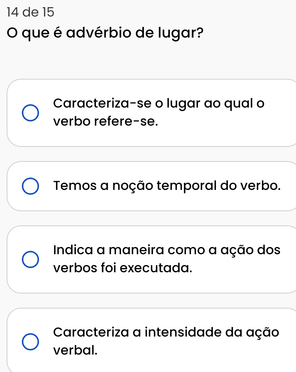 de 15
O que é advérbio de lugar?
Caracteriza-se o lugar ao qual o
verbo refere-se.
Temos a noção temporal do verbo.
Indica a maneira como a ação dos
verbos foi executada.
Caracteriza a intensidade da ação
verbal.