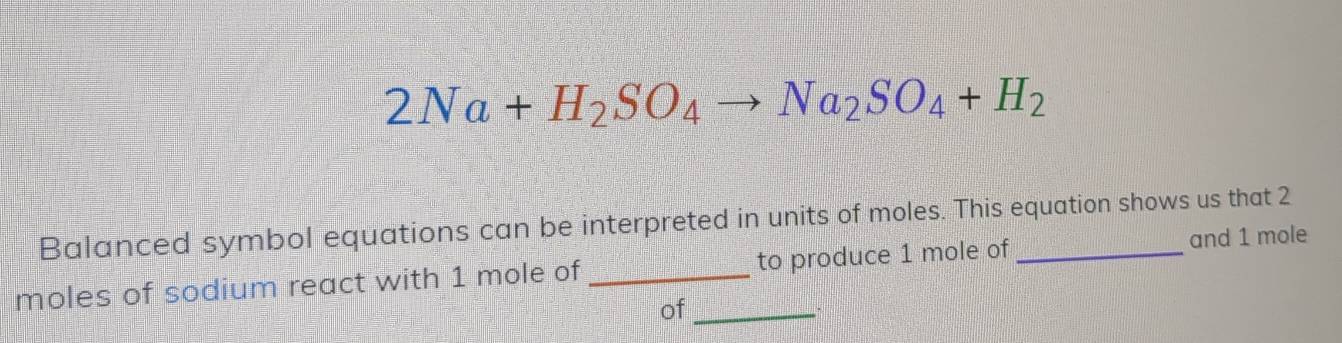 2Na+H_2SO_4to Na_2SO_4+H_2
Balanced symbol equations can be interpreted in units of moles. This equation shows us that 2
moles of sodium react with 1 mole of_ to produce 1 mole of _and 1 mole
of_