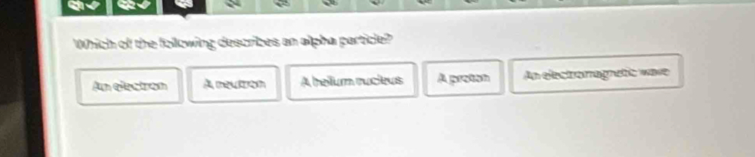 Which of the following descrizes an alpha particle?
An electron A neutrom A hellum rucleus A protan An electromagnetic ware