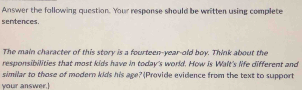 Answer the following question. Your response should be written using complete 
sentences. 
The main character of this story is a fourteen-year-old boy. Think about the 
responsibilities that most kids have in today's world. How is Walt's life different and 
similar to those of modern kids his age?(Provide evidence from the text to support 
your answer.)