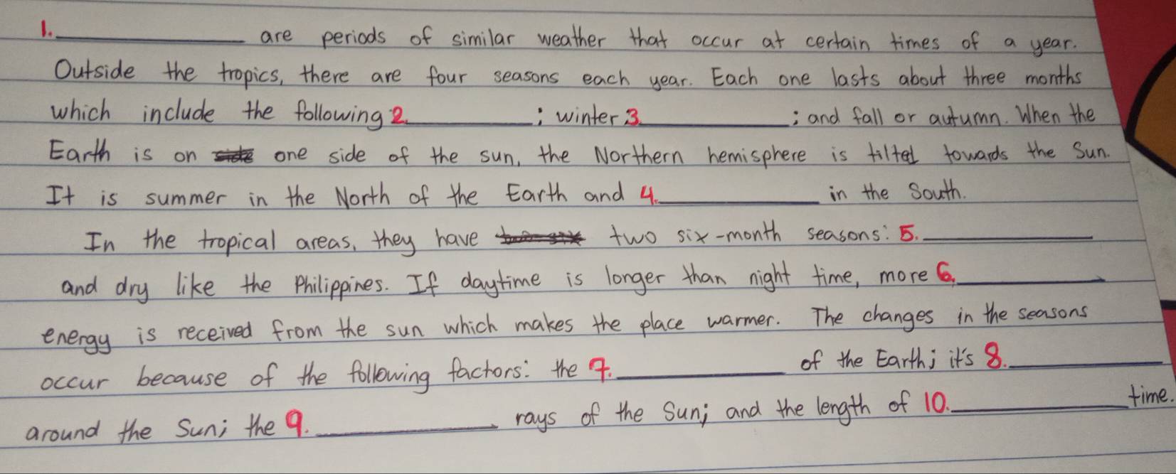 1._ 
are periods of similar weather that occur at certain times of a year. 
Outside the tropics, there are four seasons each year. Each one lasts about three months
which include the following 2_ , winter 3_ ; and fall or autumn. When the 
Earth is on r one side of the sun, the Northern hemisphere is tilted towards the Sun. 
It is summer in the North of the Earth and 4 _in the South. 
In the tropical areas, they have two six-month seasons: 5._ 
and dry like the Philippines. If daytime is longer than night time, more 6,_ 
energy is received from the sun which makes the place warmer. The changes in the seasons 
occur because of the following factors: the 9. _of the Earth; it's 8_ 
around the Sun; the 9. _rays of the Sun; and the length of 10._ 
time.