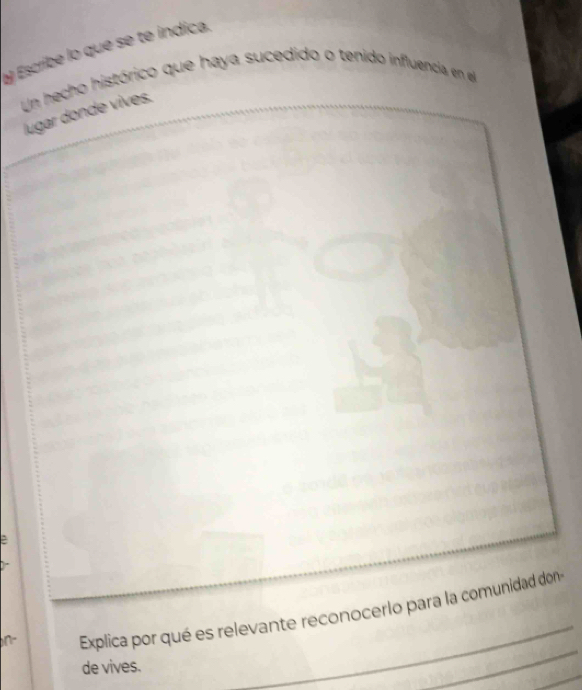 Escribe lo que se te indica. 
Un hecho histórico que haya sucedido o tenido influencia en el 
lugar donde vives. 
_ 
_ 
_ 
Explica por qué es relevante reconocerlo para la comunidad don 
_ 
de vives.