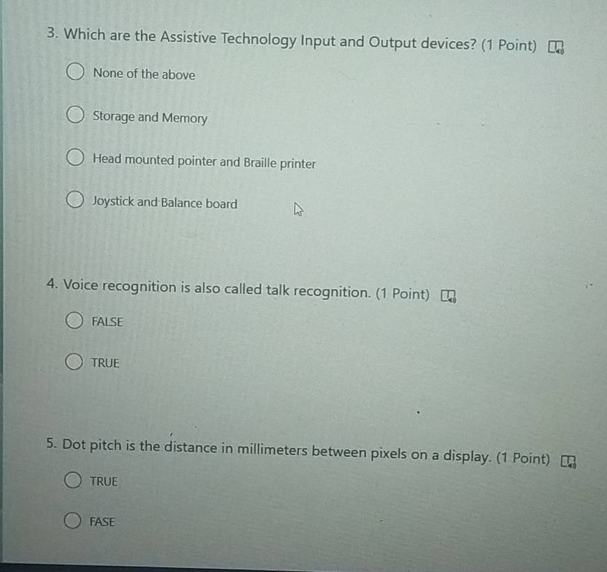 Which are the Assistive Technology Input and Output devices? (1 Point)
None of the above
Storage and Memory
Head mounted pointer and Braille printer
Joystick and Balance board
4. Voice recognition is also called talk recognition. (1 Point)
FALSE
TRUE
5. Dot pitch is the distance in millimeters between pixels on a display. (1 Point)
TRUE
FASE