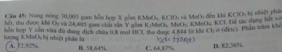 Nung nóng 30,005 gam hỗn hợp X gồm KMnO_4, KClO_3 và MnO_2 đến khi KCIO_3 bị nhiệt phân
hết, thu được khí O_2 và 24,405 gam chất rấn Y gồm K_2MnO_4, MnO_2 a KMnO_4, KCl I. Để tác dụng hết vớ
hỗn hợp Y cần vừa đủ dung dịch chứa 0,8 mol HCl, thu được 4,844 lít khí Cl_2 ở (dktc). Phần trăm khố
lượng KMnO4 bị nhiệt phân là
A. 2,92%. B. 58,64%. C. 64,87%.
D. 82,36%.