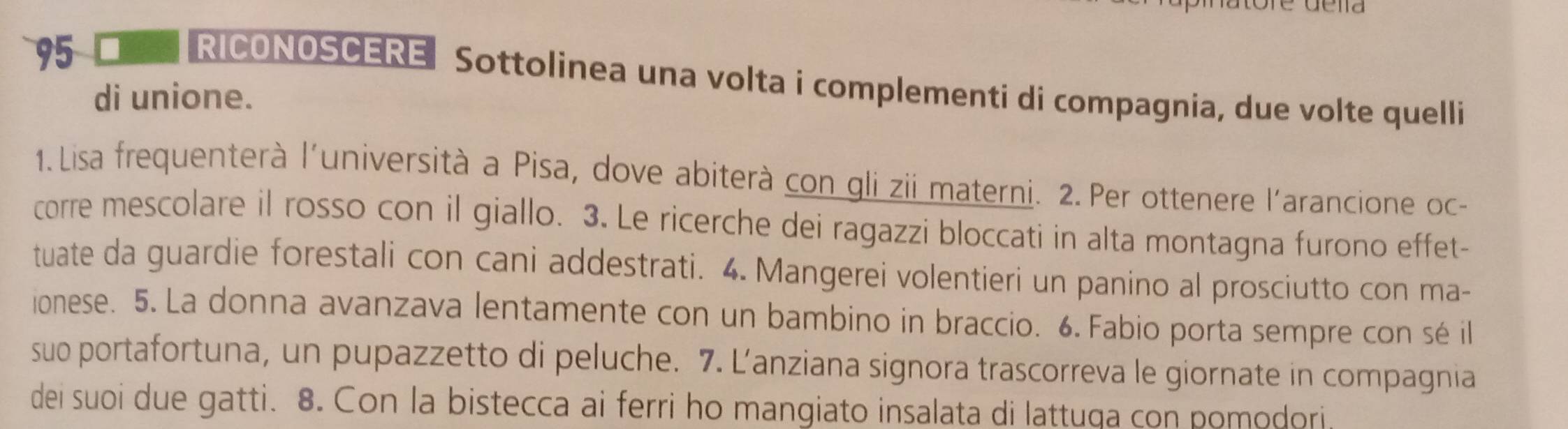 RICONOSCERE Sottolinea una volta i complementi di compagnia, due volte quelli 
di unione. 
1.Lisa frequenterà l'università a Pisa, dove abiterà con gli zii materni. 2. Per ottenere l'arancione oc- 
corre mescolare il rosso con il giallo. 3. Le ricerche dei ragazzi bloccati in alta montagna furono effet- 
tuate da guardie forestali con cani addestrati. 4. Mangerei volentieri un panino al prosciutto con ma- 
ionese. 5. La donna avanzava lentamente con un bambino in braccio. 6. Fabio porta sempre con sé il 
suo portafortuna, un pupazzetto di peluche. 7. L’anziana signora trascorreva le giornate in compagnia 
dei suoi due gatti. 8. Con la bistecca ai ferri ho mangiato insalata di lattuqa con pomodori.