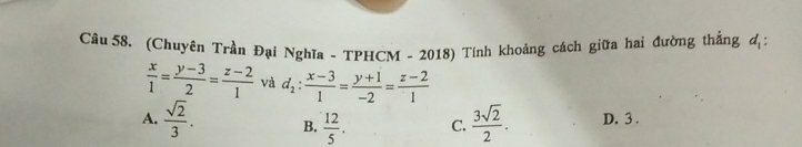 (Chuyên Trần Đại Nghĩa - TPHCM - 2018) Tính khoảng cách giữa hai đường thắng đị
 x/1 = (y-3)/2 = (z-2)/1  và d_2: (x-3)/1 = (y+1)/-2 = (z-2)/1 
A.  sqrt(2)/3 . B.  12/5 . C.  3sqrt(2)/2 . D. 3.