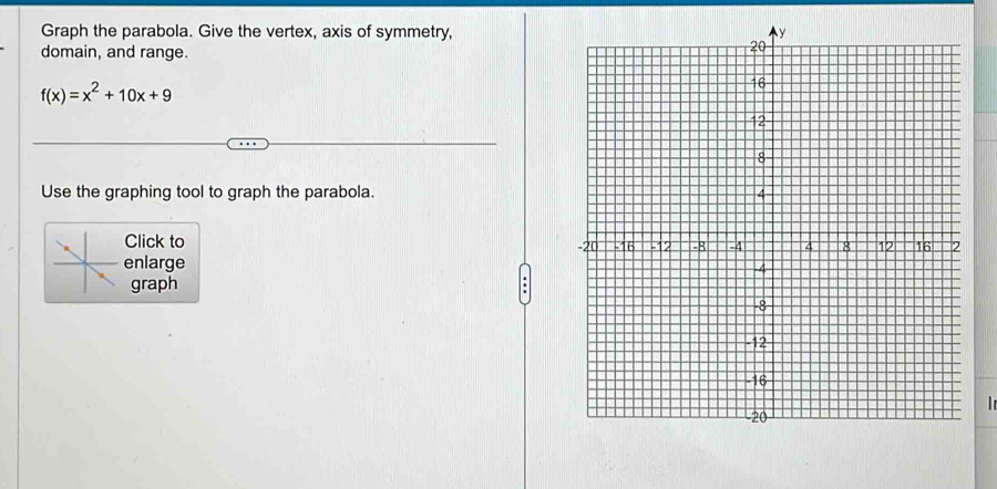 Graph the parabola. Give the vertex, axis of symmetry, 
domain, and range.
f(x)=x^2+10x+9
Use the graphing tool to graph the parabola. 
Click to 
enlarge 
graph