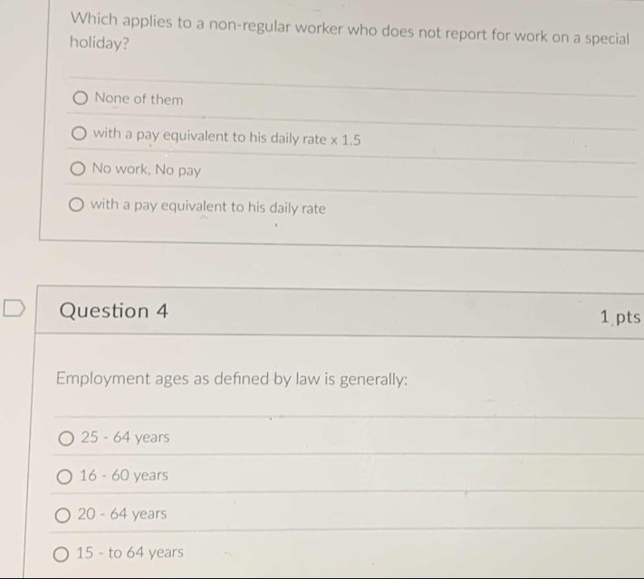 Which applies to a non-regular worker who does not report for work on a special
holiday?
None of them
with a pay equivalent to his daily rate × 1.5
No work, No pay
with a pay equivalent to his daily rate
Question 4
1 pts
Employment ages as defned by law is generally:
25 - 64 years
16 - 60 years
20-64 years
15 - to 64 years