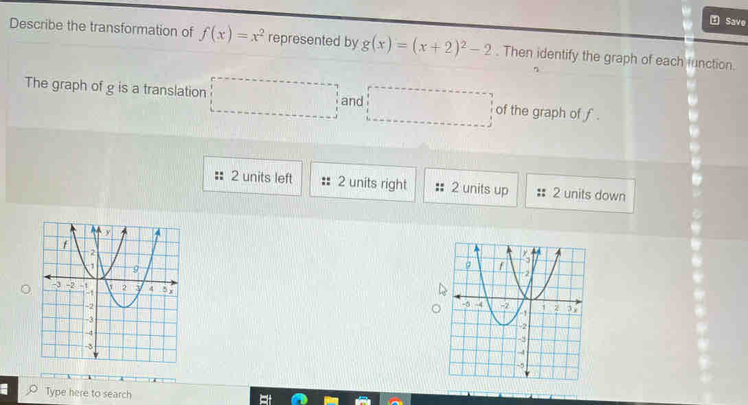 Save
Describe the transformation of f(x)=x^2 represented by g(x)=(x+2)^2-2. Then identify the graph of each function.
The graph of g is a translation □ and □ of the graph of f.
2 units left 2 units right 2 units up 2 units down
Type here to search