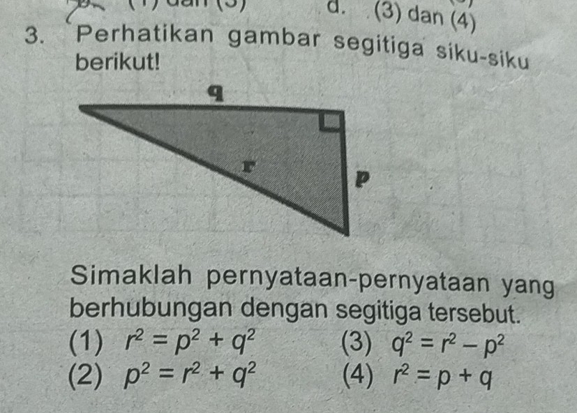 (3) dan (4)
3. `Perhatikan gambar segitiga siku-siku
berikut!
Simaklah pernyataan-pernyataan yang
berhubungan dengan segitiga tersebut.
(1) r^2=p^2+q^2 (3) q^2=r^2-p^2
(2) p^2=r^2+q^2 (4) r^2=p+q