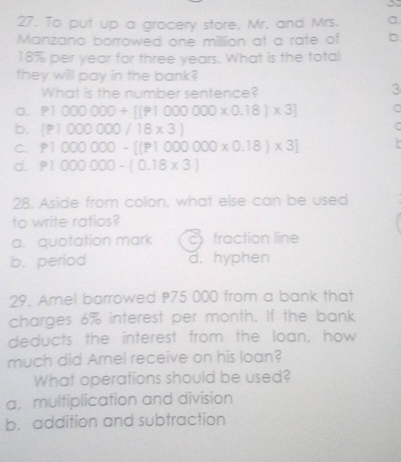 a
27. To put up a grocery store, Mr. and Mrs. a.
Manzano borrowed one million at a rate of b
18% per year for three years. What is the total
they will pay in the bank?
What is the number sentence?
3
a. P1000000+[(P1000000* 0.18)* 3]
C
b. (P1000000/18* 3)
C
C. P1000000-[(P1000000* 0.18)* 3]
d. P1000000-(0.18* 3)
28. Aside from colon, what else can be used
to write ratios?
a. quotation mark cfraction line
b. period d. hyphen
29. Amel borrowed 75 000 from a bank that
charges 6% interest per month. If the bank
deducts the interest from the loan, how
much did Arnel receive on his loan?
What operations should be used?
a. multiplication and division
b. addition and subtraction