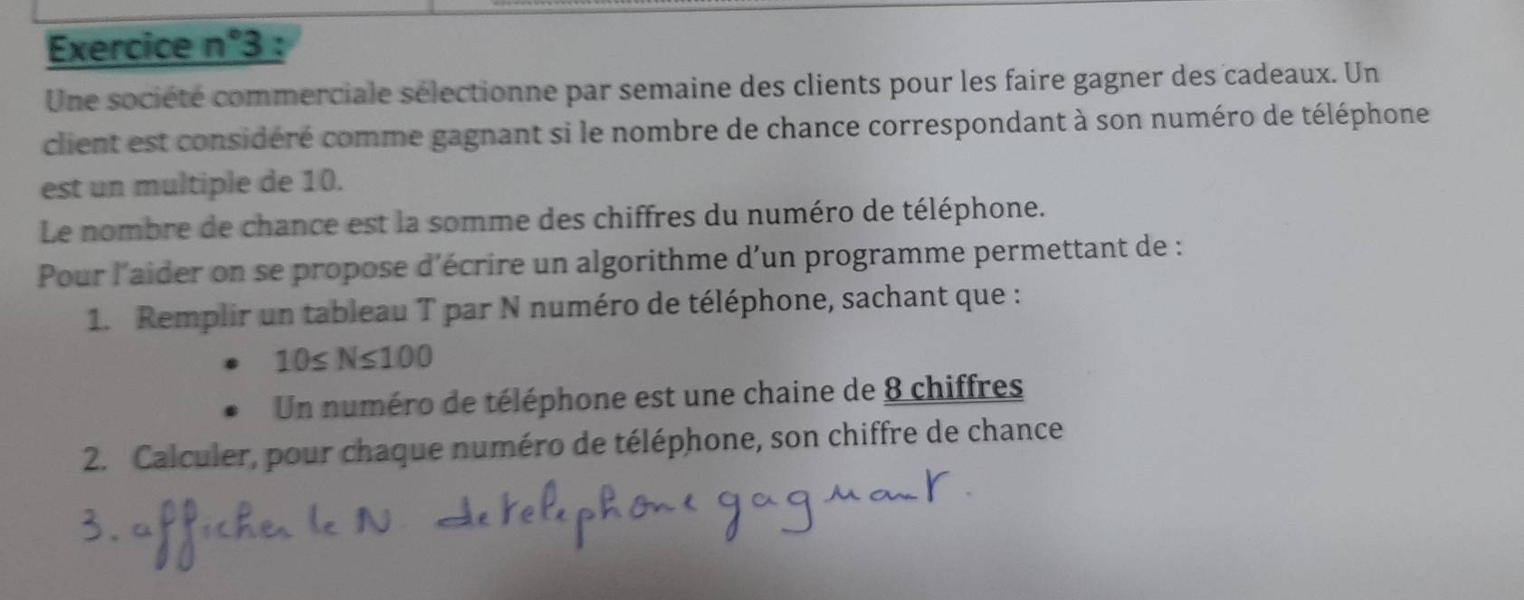 Exercice n°3 : 
Une société commerciale sélectionne par semaine des clients pour les faire gagner des cadeaux. Un 
client est considéré comme gagnant si le nombre de chance correspondant à son numéro de téléphone 
est un multiple de 10. 
Le nombre de chance est la somme des chiffres du numéro de téléphone. 
Pour l'aider on se propose d'écrire un algorithme d'un programme permettant de : 
1. Remplir un tableau T par N numéro de téléphone, sachant que :
10≤ N≤ 100
Un numéro de téléphone est une chaine de 8 chiffres 
2. Calculer, pour chaque numéro de téléphone, son chiffre de chance