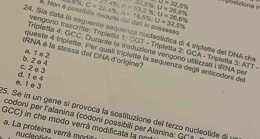 sigma ,sigma =32,5%
32,5%; U=26,6%
22,4%; A=53,2%; U=26,6%
∴ 6%; C=22,4%; A=18,5%; U=32,5%
imposizione in
e. Non è possíbile dedurio dai dati in possesso
24. Sía data la seguente sequenza nucleotidica di 4 triplette del DNA che
vengono trascrítte: Tripletta 1: CGT - Tripletta 2: GCA - Tripletta 3:ATT-
Tripletta 4: GCC. Durante la traduzione vengono utilizzati i tRNA per
tRNA è la stessa del DNA d'origine?
a. 1 e 2
queste 4 triplette. Per quali triplette la sequenza degli anticodoni de
b. 2 e 4
c. 2 e 3
d. 1 e 4
e. 1 e 3
5. Se in un gene si provoca la sostituzione del terzo nucleotide di 
codoni per l’alanina (codoni possibili per Alanina: GGA
GCC) in che modo verrà modificata là nm
a. La proteina verrà modifi
nucleatido