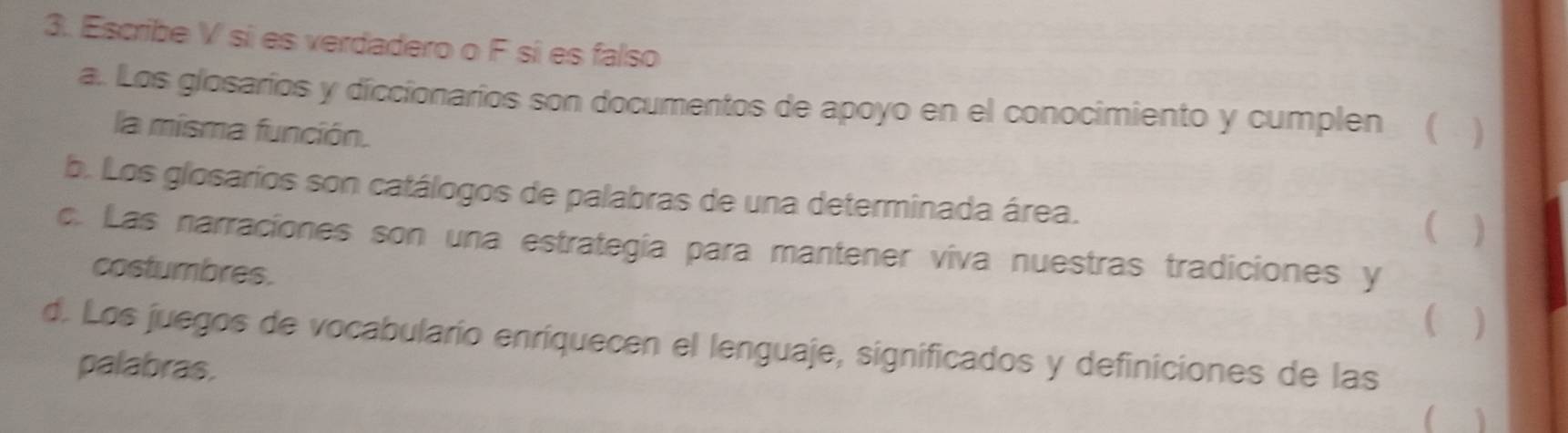 Escribe V sí es verdadero o F sí es falso 
a. Los glosarios y diccionarios son documentos de apoyo en el conocimiento y cumplen ( ) 
la misma función. 
b. Los glosarios son catálogos de palabras de una determinada área. 
 
c. Las narraciones son una estrategía para mantener viva nuestras tradiciones y 
costumbres. 
 ) 
d. Los juegos de vocabularío enriquecen el lenguaje, significados y definiciones de las 
palabras.