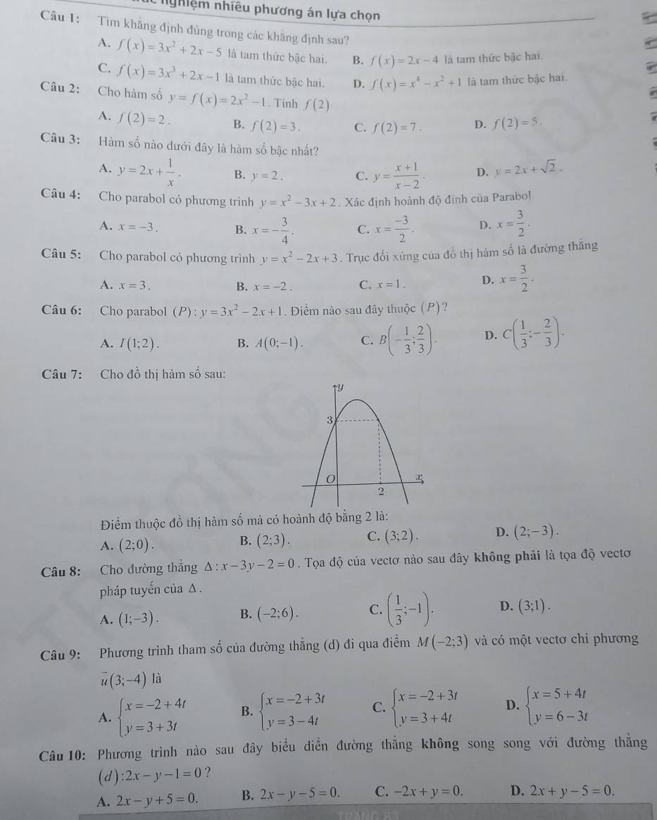 nghiệm nhiều phương án lựa chọn
Câu 1: Tim khẳng định đủng trong các khăng định sau?
A. f(x)=3x^2+2x-5 là tam thức bậc hai. B. f(x)=2x-4 là tam thức bậc hai.
C. f(x)=3x^3+2x-1 là tam thức bậc hai. D. f(x)=x^4-x^2+1 là tam thức bậc hai.
Câu 2: Cho hàm số y=f(x)=2x^2-1. Tính f(2)
A. f(2)=2. B. f(2)=3. C. f(2)=7. D. f(2)=5.
Câu 3: Hàm số nào dưới đây là hàm số bậc nhất?
A. y=2x+ 1/x . B. y=2. C. y= (x+1)/x-2 . D. y=2x+sqrt(2).
Câu 4: Cho parabol có phương trình y=x^2-3x+2. Xác định hoành độ định của Parabol
A. x=-3. D. x= 3/2 .
B. x=- 3/4 . C. x= (-3)/2 .
Câu 5: Cho parabol có phương trình y=x^2-2x+3. Trục đối xứng của đồ thị hàm số là đường thăng
A. x=3. B. x=-2. C. x=1.
D. x= 3/2 .
Câu 6: Cho parabol (P):y=3x^2-2x+1. Điểm nào sau đây thuộc (P)?
A. I(1;2). A(0;-1). C. B(- 1/3 ; 2/3 ). D. C( 1/3 ;- 2/3 ).
B.
Câu 7: Cho đồ thị hàm số sau:
Điểm thuộc đồ thị hàm số mà có hoành độ bằng 2 là:
D. (2;-3).
A. (2;0).
C.
B. (2;3). (3;2).
Câu 8: Cho đường thắng △ :x-3y-2=0. Tọa độ của vectơ nào sau đây không phải là tọa độ vectơ
pháp tuyến của Δ .
A. (1;-3).
B. (-2;6). C. ( 1/3 ;-1). D. (3;1).
Câu 9: Phương trình tham số của đường thẳng (d) đi qua điểm M(-2;3) và có một vectơ chi phương
overline u(3;-4) là
A. beginarrayl x=-2+4t y=3+3tendarray. B. beginarrayl x=-2+3t y=3-4tendarray. C. beginarrayl x=-2+3t y=3+4tendarray. D. beginarrayl x=5+4t y=6-3tendarray.
Câu 10: Phương trình nào sau đây biểu diền đường thẳng không song song với đường thẳng
(d) :2x-y-1=0 ?
A. 2x-y+5=0. B. 2x-y-5=0. C. -2x+y=0. D. 2x+y-5=0.