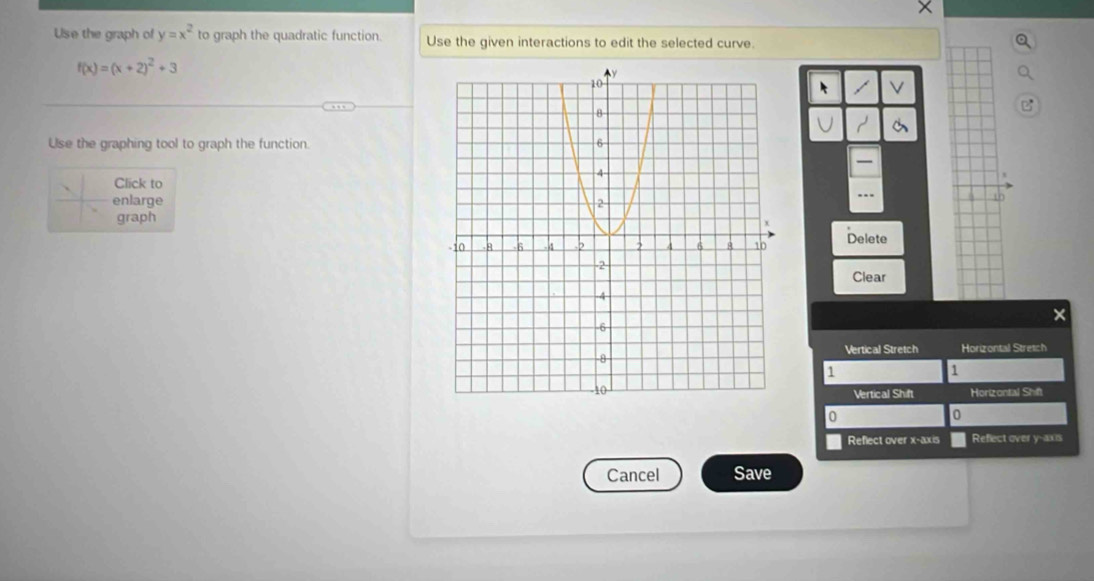 X
Use the graph of y=x^2 to graph the quadratic function. Use the given interactions to edit the selected curve.
f(x)=(x+2)^2+3
V
Use the graphing tool to graph the function. 
— 
Click to 
enlarge 
do 
graph 
Delete 
Clear 
Vertical Stretch Horizontal Stretch
1
1
Vertical Shift Horizontal Shift
0
0
Reflect over x-axis Reflect over y -axs 
Cancel Save