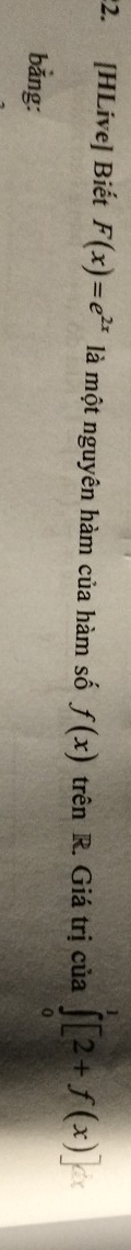 [HLive] Biết F(x)=e^(2x) là một nguyên hàm của hàm số f(x) trên R. Giá trị của ∈tlimits _0^1[2+f(x)]
bằng: