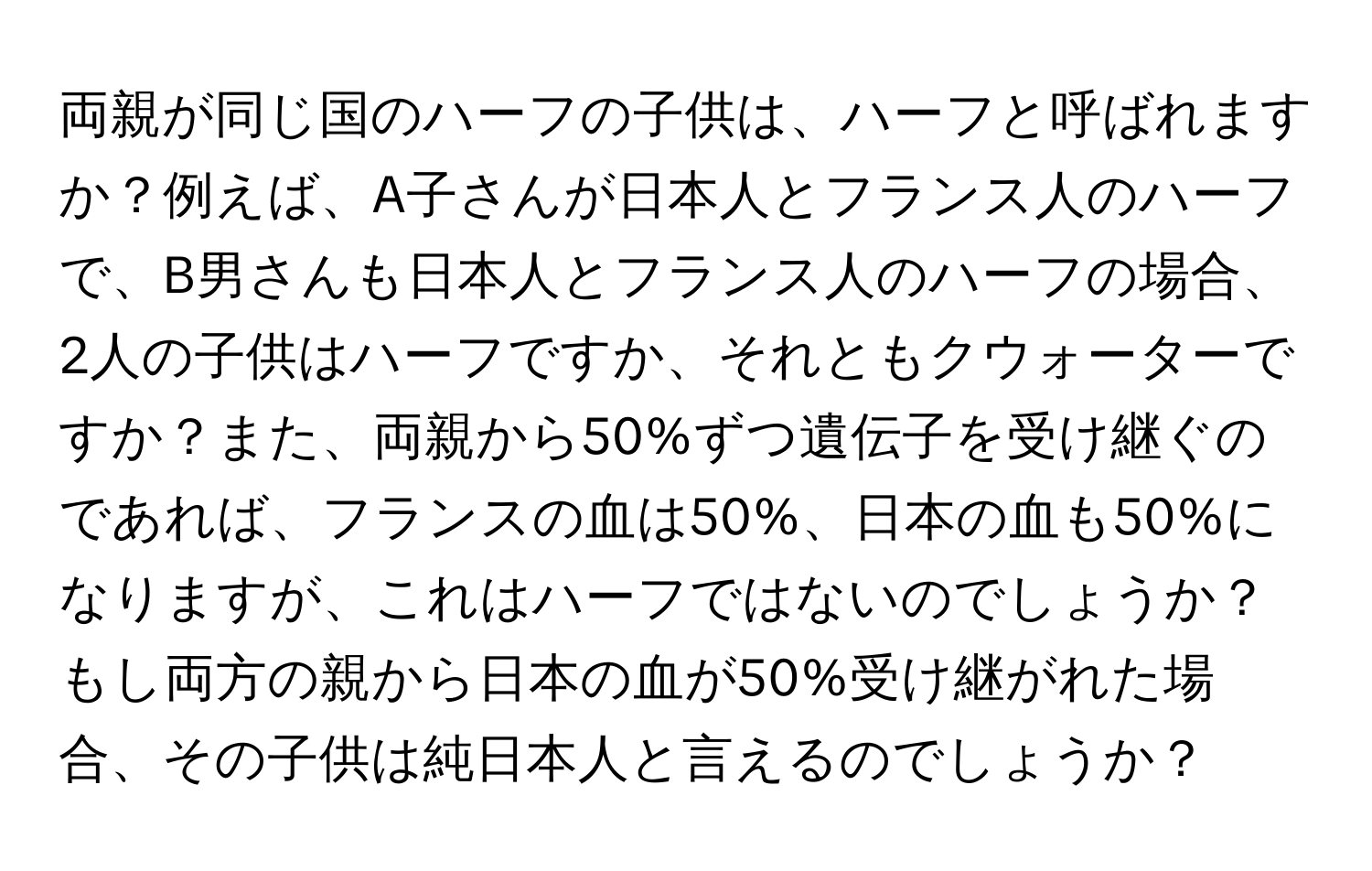 両親が同じ国のハーフの子供は、ハーフと呼ばれますか？例えば、A子さんが日本人とフランス人のハーフで、B男さんも日本人とフランス人のハーフの場合、2人の子供はハーフですか、それともクウォーターですか？また、両親から50%ずつ遺伝子を受け継ぐのであれば、フランスの血は50%、日本の血も50%になりますが、これはハーフではないのでしょうか？もし両方の親から日本の血が50%受け継がれた場合、その子供は純日本人と言えるのでしょうか？