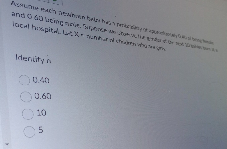 Assume each newborn baby has a probability of approximately 0.40 of being fermal
and 0.60 being male. Suppose we observe the gender of the next 10 babies born at a
local hospital. Let X= number of children who are girls.
Identify n
0.40
0.60
10
5